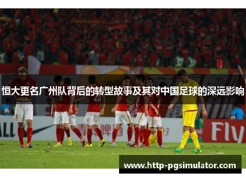 恒大更名广州队背后的转型故事及其对中国足球的深远影响 恒大更名广州队背后的转型故事及其对中国足球的深远影响
