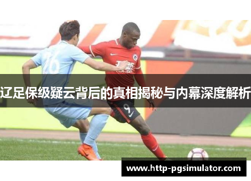 辽足保级疑云背后的真相揭秘与内幕深度解析 辽足保级疑云背后的真相揭秘与内幕深度解析