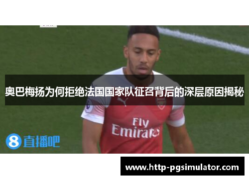 奥巴梅扬为何拒绝法国国家队征召背后的深层原因揭秘