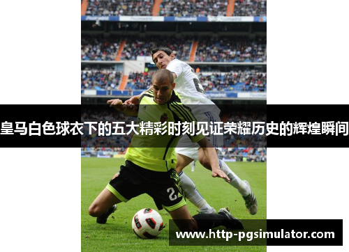 皇马白色球衣下的五大精彩时刻见证荣耀历史的辉煌瞬间 皇马白色球衣下的五大精彩时刻见证荣耀历史的辉煌瞬间