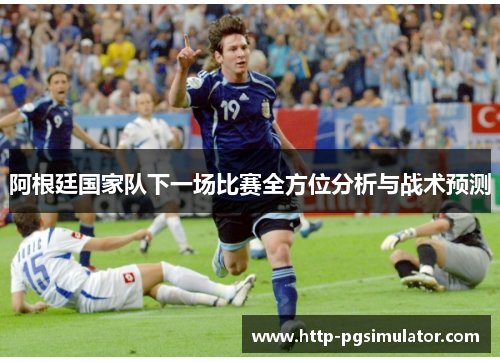 阿根廷国家队下一场比赛全方位分析与战术预测 阿根廷国家队下一场比赛全方位分析与战术预测