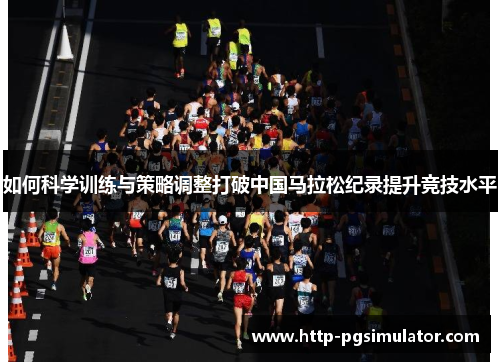 如何科学训练与策略调整打破中国马拉松纪录提升竞技水平 如何科学训练与策略调整打破中国马拉松纪录提升竞技水平