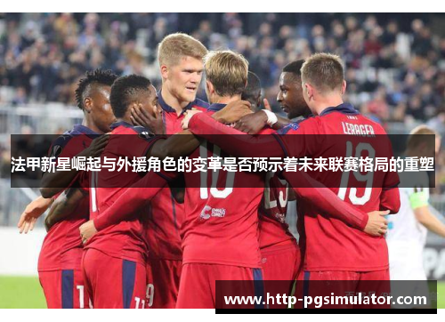 法甲新星崛起与外援角色的变革是否预示着未来联赛格局的重塑