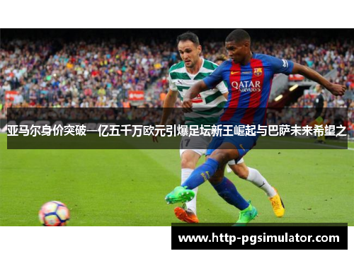 亚马尔身价突破一亿五千万欧元引爆足坛新王崛起与巴萨未来希望之